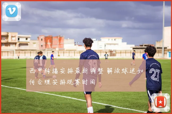 西甲转播安排最新调整 解读球迷如何合理安排观赛时间