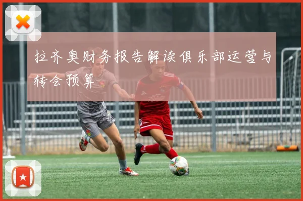 拉齐奥财务报告解读俱乐部运营与转会预算