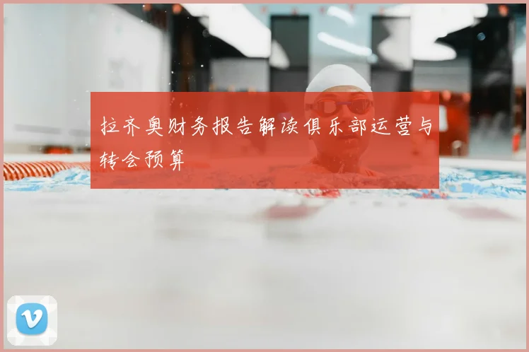 拉齐奥财务报告解读俱乐部运营与转会预算